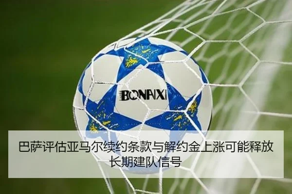 巴萨评估亚马尔续约条款与解约金上涨可能释放长期建队信号